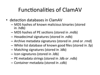 Func'onali'es 
of 
ClamAV 
• detec'on 
databases 
in 
ClamAV 
– MD5 
hashes 
of 
known 
malicious 
binaries 
(stored 
in 
.hdb) 
– MD5 
hashes 
of 
PE 
sec'ons 
(stored 
in 
.mdb) 
– Hexadecimal 
signatures 
(stored 
in 
.ndb) 
– Archive 
metadata 
signatures 
(stored 
in 
.zmd 
or 
.rmd) 
– White 
list 
database 
of 
known 
good 
files 
(stored 
in 
.fp) 
– Matching 
signatures 
(stored 
in 
.ldb) 
– Icon 
signatures 
(stored 
in 
.ldb) 
– PE 
metadata 
strings 
(stored 
in 
.ldb 
or 
.ndb) 
– Container 
metadata 
(stored 
in 
.cdb) 
 