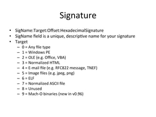 Signature 
• SigName:Target:Offset:HexadecimalSignature 
• SigName 
field 
is 
a 
unique, 
descrip've 
name 
for 
your 
signature 
• Target 
– 0 
= 
Any 
file 
type 
– 1 
= 
Windows 
PE 
– 2 
= 
OLE 
(e.g. 
Office, 
VBA) 
– 3 
= 
Normalized 
HTML 
– 4 
= 
E-­‐mail 
file 
(e.g. 
RFC822 
message, 
TNEF) 
– 5 
= 
Image 
files 
(e.g. 
jpeg, 
png) 
– 6 
= 
ELF 
– 7 
= 
Normalized 
ASCII 
file 
– 8 
= 
Unused 
– 9 
= 
Mach-­‐O 
binaries 
(new 
in 
v0.96) 
 