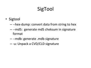 SigTool 
• Sigtool 
– -­‐-­‐hex-­‐dump: 
convert 
data 
from 
string 
to 
hex 
– -­‐-­‐md5: 
generate 
md5 
cheksum 
in 
signature 
format 
– -­‐-­‐mdb: 
generate 
.mdb 
signature 
– -­‐u: 
Unpack 
a 
CVD/CLD 
signature 
 