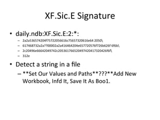 XF.Sic.E 
Signature 
• daily.ndb:XF.Sic.E:2:*: 
– 2a2a536574204f75722056616c75657320616e64 
2050 
– 617468732a2a??00002a2a416464204e657720576f726b626f 
6f6b 
– 2c20496e66642049742c205361766520497420417320426f6f 
– 312e 
• Detect 
a 
string 
in 
a 
file 
– **Set 
Our 
Values 
and 
Paths**???**Add 
New 
Workbook, 
Infd 
It, 
Save 
It 
As 
Boo1. 
 