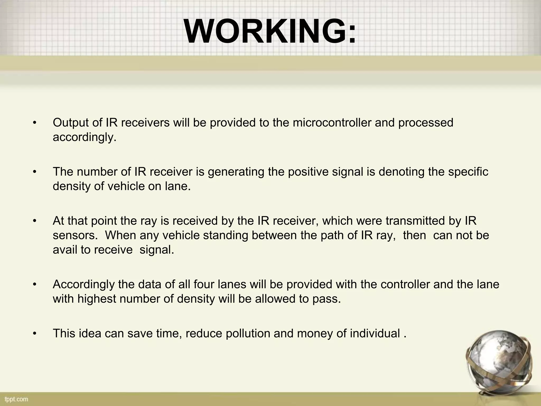 WORKING:
• Output of IR receivers will be provided to the microcontroller and processed
accordingly.
• The number of IR receiver is generating the positive signal is denoting the specific
density of vehicle on lane.
• At that point the ray is received by the IR receiver, which were transmitted by IR
sensors. When any vehicle standing between the path of IR ray, then can not be
avail to receive signal.
• Accordingly the data of all four lanes will be provided with the controller and the lane
with highest number of density will be allowed to pass.
• This idea can save time, reduce pollution and money of individual .
 