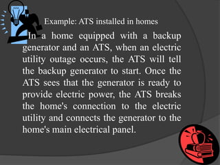 Example: ATS installed in homes

In a home equipped with a backup
generator and an ATS, when an electric
utility outage occurs, the ATS will tell
the backup generator to start. Once the
ATS sees that the generator is ready to
provide electric power, the ATS breaks
the home's connection to the electric
utility and connects the generator to the
home's main electrical panel.

 