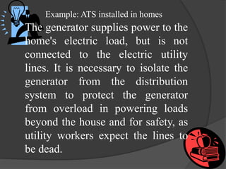 Example: ATS installed in homes

The generator supplies power to the
home's electric load, but is not
connected to the electric utility
lines. It is necessary to isolate the
generator from the distribution
system to protect the generator
from overload in powering loads
beyond the house and for safety, as
utility workers expect the lines to
be dead.

 