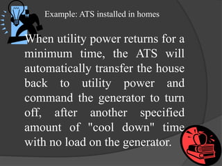Example: ATS installed in homes

When utility power returns for a
minimum time, the ATS will
automatically transfer the house
back to utility power and
command the generator to turn
off, after another specified
amount of "cool down" time
with no load on the generator.

 