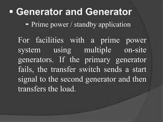  Generator and Generator
- Prime power / standby application
For facilities with a prime power
system
using
multiple
on-site
generators. If the primary generator
fails, the transfer switch sends a start
signal to the second generator and then
transfers the load.

 