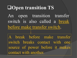 Open transition TS
An open transition transfer
switch is also called a break
before make transfer switch.
A break before make transfer
switch breaks contact with one
source of power before it makes
contact with another.

 