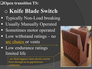 Open transition TS:

o Knife Blade Switch





Typically Non-Load breaking
Usually Manually Operated
Sometimes motor operated - Is a method of
arc suppression
Low withstand ratings – no
that extinguishes
arc chutes or vents
arcs by
 Low endurance ratings
channeling them
limited life
into chambers
- arc flash happens when electric current
flows through an air gap between
conductors.

above the
contacts.

 