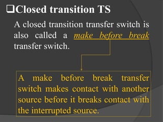 Closed transition TS
A closed transition transfer switch is
also called a make before break
transfer switch.

A make before break transfer
switch makes contact with another
source before it breaks contact with
the interrupted source.

 
