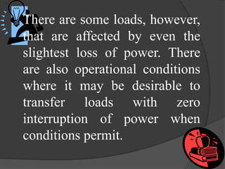 There are some loads, however,
that are affected by even the
slightest loss of power. There
are also operational conditions
where it may be desirable to
transfer loads with zero
interruption of power when
conditions permit.

 