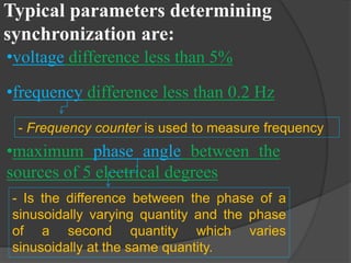 Typical parameters determining
synchronization are:
•voltage difference less than 5%
•frequency difference less than 0.2 Hz
- Frequency counter is used to measure frequency

•maximum phase angle between the
sources of 5 electrical degrees
- Is the difference between the phase of a
sinusoidally varying quantity and the phase
of a second quantity which varies
sinusoidally at the same quantity.

 