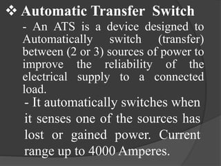  Automatic Transfer Switch
- An ATS is a device designed to
Automatically switch (transfer)
between (2 or 3) sources of power to
improve the reliability of the
electrical supply to a connected
load.

- It automatically switches when
it senses one of the sources has
lost or gained power. Current
range up to 4000 Amperes.

 
