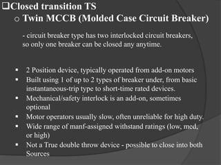 Closed transition TS
o Twin MCCB (Molded Case Circuit Breaker)
- circuit breaker type has two interlocked circuit breakers,
so only one breaker can be closed any anytime.







2 Position device, typically operated from add-on motors
Built using 1 of up to 2 types of breaker under, from basic
instantaneous-trip type to short-time rated devices.
Mechanical/safety interlock is an add-on, sometimes
optional
Motor operators usually slow, often unreliable for high duty.
Wide range of manf-assigned withstand ratings (low, med,
or high)
Not a True double throw device - possible to close into both
Sources

 