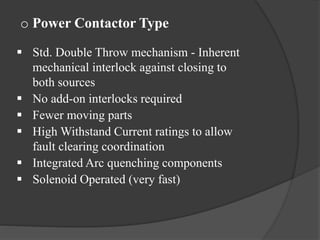 o Power Contactor Type
 Std. Double Throw mechanism - Inherent
mechanical interlock against closing to
both sources
 No add-on interlocks required
 Fewer moving parts
 High Withstand Current ratings to allow
fault clearing coordination
 Integrated Arc quenching components
 Solenoid Operated (very fast)

 