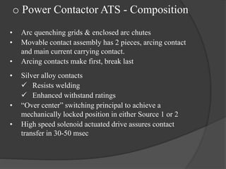 o Power Contactor ATS - Composition
•
•
•
•

•

•

Arc quenching grids & enclosed arc chutes
Movable contact assembly has 2 pieces, arcing contact
and main current carrying contact.
Arcing contacts make first, break last
Silver alloy contacts
 Resists welding
 Enhanced withstand ratings
“Over center” switching principal to achieve a
mechanically locked position in either Source 1 or 2
High speed solenoid actuated drive assures contact
transfer in 30-50 msec

 