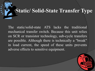 Static/ Solid-State Transfer Type
The static/solid-state ATS lacks the traditional
mechanical transfer switch. Because this unit relies
on SCR or transistor technology, sub-cycle transfers
are possible. Although there is technically a "break"
in load current, the speed of these units prevents
adverse effects to sensitive equipment.

 