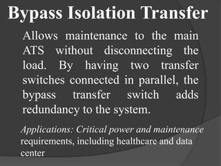 Bypass Isolation Transfer
Allows maintenance to the main
ATS without disconnecting the
load. By having two transfer
switches connected in parallel, the
bypass transfer switch adds
redundancy to the system.
Applications: Critical power and maintenance
requirements, including healthcare and data
center

 