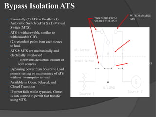 Bypass Isolation ATS
• Essentially (2) ATS in Parallel, (1)
Automatic Switch (ATS) & (1) Manual
Switch (MTS).
• ATS is withdrawable, similar to
withdrawable CB’s
• (2) redundant paths from each source
to load.
• ATS & MTS are mechanically and
electrically interlocked
– To prevents accidental closure of
both sources
• Bypassing power from Source to Load
permits testing or maintenance of ATS
without interruption to load.
• Available in Open, Delayed, and
Closed Transition
• If power fails while bypassed, Genset
is auto started to permit fast transfer
using MTS.

TWO PATHS FROM
SOURCE TO LOAD

WITHDRAWABLE
ATS

MECHANICAL
INTERLOCKS

FIXED MOUNT MTS

 