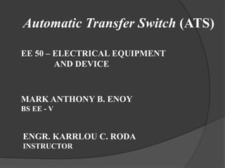 Automatic Transfer Switch (ATS)
EE 50 – ELECTRICAL EQUIPMENT
AND DEVICE

MARK ANTHONY B. ENOY
BS EE - V

ENGR. KARRLOU C. RODA
INSTRUCTOR

 