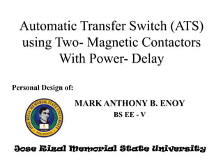 Automatic Transfer Switch (ATS)
using Two- Magnetic Contactors
With Power- Delay
Personal Design of:

MARK ANTHONY B. ENOY
BS EE - V

Jose Rizal Memorial State University

 