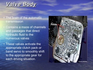 Valve BodyValve Body
• The brain of the automatic
transmission
• Contains a maze of channels
and passages that direct
hydraulic fluid to the
numerous valves
• These valves activate the
appropriate clutch pack or
band servo to smoothly shift
to the appropriate gear for
each driving situation.
 