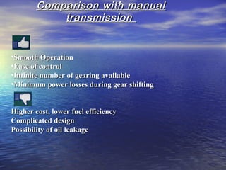 Comparison with manualComparison with manual
transmissiontransmission
•Smooth OperationSmooth Operation
•Ease of controlEase of control
•Infinite number of gearing availableInfinite number of gearing available
•Minimum power losses during gear shiftingMinimum power losses during gear shifting
Higher cost, lower fuel efficiencyHigher cost, lower fuel efficiency
Complicated designComplicated design
Possibility of oil leakagePossibility of oil leakage
 
