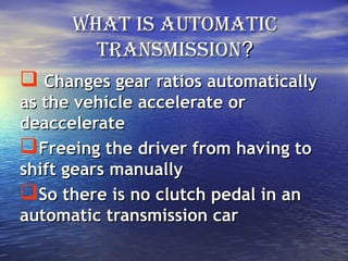 What is automaticWhat is automatic
transmissiontransmission??
 Changes gear ratios automaticallyChanges gear ratios automatically
as the vehicle accelerate oras the vehicle accelerate or
deacceleratedeaccelerate
Freeing the driver from having toFreeing the driver from having to
shift gears manuallyshift gears manually
So there is no clutch pedal in anSo there is no clutch pedal in an
automatic transmission carautomatic transmission car
 
