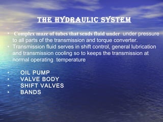 The hyDraulic sysTem
• Complex maze of tubes that sends fluid under under pressure
to all parts of the transmission and torque converter.
• Transmission fluid serves in shift control, general lubrication
and transmission cooling so to keeps the transmission at
normal operating temperature
• OIL PUMP
• VALVE BODY
• SHIFT VALVES
• BANDS
 