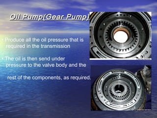 Oil Pump(Gear Pump)Oil Pump(Gear Pump)
• Produce all the oil pressure that is
required in the transmission
• The oil is then send under
pressure to the valve body and the
rest of the components, as required.
 