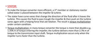 • STATOR:
• To make the torque converter more efficient, a 3rd member or stationary reactor
called stator is placed between the impeller & turbine.
• The stator have curve vanes that change the direction of the fluid after it leaves the
turbine. This causes the fluid to pass trough the impeller & then push on the turbine
vanes again with a helping force that aid rotation. The result is torque multiplication
under certain condition.
• Torque multiplication: in many torque converter the torque is more than double.e.g,
1.35N.m of torque entering the impeller, the turbine delivers more than 2.7N.m of
torque to the transmission input shaft. Torque multiplication occurs only when the
impeller turns faster than the turbine.
 