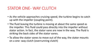 STATOR ONE- WAY CLUTCH
• As the vehicle approaches cruising speed, the turbine begins to catch
up with the impeller (coupling point).
• The fluid leaving the turbine is moving at about the same speed as
the impeller. This fluid could pass directly into the impeller without
stator action. In fact, the stator vane are now in the way. The fluid is
striking the back sides of the stator vanes.
• To allow the stator vanes to move out of the way, the stator mounts
on a one- way clutch (overrunning clutch)
 