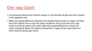 One- way Clutch
• A mechanical device that tranmits torque in one direction & permits free rotation
in the opposite side.
• When the speed difference between the impeller & the turbine is large, the fluid
from the turbine tries to spin the stator backward. This causes the one- way
clutch to lock the stator to its shaft. When the speed difference is small, the
clutch unlocks & allows the stator to freewheel. 2 types of one way clutch are
roller clutch & sprag type clutch.
 