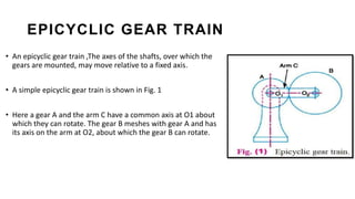 EPICYCLIC GEAR TRAIN
• An epicyclic gear train ,The axes of the shafts, over which the
gears are mounted, may move relative to a fixed axis.
• A simple epicyclic gear train is shown in Fig. 1
• Here a gear A and the arm C have a common axis at O1 about
which they can rotate. The gear B meshes with gear A and has
its axis on the arm at O2, about which the gear B can rotate.
 