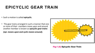 • Such a motion is called epicyclic.
• The gear trains arranged in such a manner that one
or more of their members move upon and around
another member is known as epicyclic gear trains
(epi. means upon and cyclic means around).
Fig.1 (A) Epicyclic Gear Train
EPICYCLIC GEAR TRAIN
 