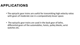 APPLICATIONS
• The epicyclic gear trains are useful for transmitting high velocity ratios
with gears of moderate size in a comparatively lesser space.
• The epicyclic gear trains are used in the back gear of lathe,
differential gears of the automobiles, hoists, pulley blocks, wrist
watches etc.
 