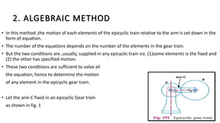 2. ALGEBRAIC METHOD
• In this method ,the motion of each elements of the epicyclic train relative to the arm is set down in the
form of equation.
• The number of the equations depends on the number of the elements in the gear train.
• But the two conditions are ,usually, supplied in any epicyclic train viz. (1)some elements is the fixed and
(2) the other has specified motion.
• These two conditions are sufficient to solve all
the equation; hence to determine the motion
of any element in the epicyclic gear train.
• Let the arm C fixed in an epicyclic Gear train
as shown in fig. 1
 