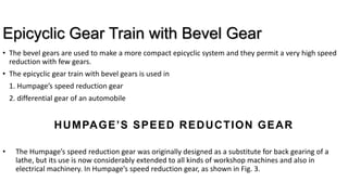 Epicyclic Gear Train with Bevel Gear
• The bevel gears are used to make a more compact epicyclic system and they permit a very high speed
reduction with few gears.
• The epicyclic gear train with bevel gears is used in
1. Humpage’s speed reduction gear
2. differential gear of an automobile
HUMPAGE’S SPEED REDUCTION GEAR
• The Humpage’s speed reduction gear was originally designed as a substitute for back gearing of a
lathe, but its use is now considerably extended to all kinds of workshop machines and also in
electrical machinery. In Humpage’s speed reduction gear, as shown in Fig. 3.
 