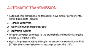 AUTOMATIC TRANSMISSION
• Automatic transmission and transaxles have similar components.
Three basic parts include:
1. Torque Converter.
2. Gear train: planetary gear sets
3. Hydraulic system
• Torque converter connects to the crankshaft and transmits engine
power to the gear train.
• Hydraulic pressure acting through the automatic-transmission fluid
(ATF) in the transmission or transaxle produces the shifts.
 
