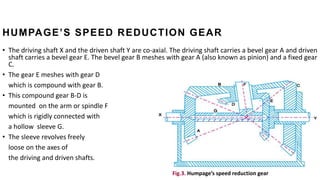 HUMPAGE’S SPEED REDUCTION GEAR
• The driving shaft X and the driven shaft Y are co-axial. The driving shaft carries a bevel gear A and driven
shaft carries a bevel gear E. The bevel gear B meshes with gear A (also known as pinion) and a fixed gear
C.
• The gear E meshes with gear D
which is compound with gear B.
• This compound gear B-D is
mounted on the arm or spindle F
which is rigidly connected with
a hollow sleeve G.
• The sleeve revolves freely
loose on the axes of
the driving and driven shafts.
Fig.3. Humpage’s speed reduction gear
 