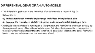 DIFFERENTIAL GEAR OF AN AUTOMOBILE
• The differential gear used in the rear drive of an automobile is shown in Fig. (4)
• Its function is
(a) to transmit motion from the engine shaft to the rear driving wheels, and
(b) to rotate the rear wheels at different speeds while the automobile is taking a turn.
• As long as the automobile is running on a straight path, the rear wheels are driven directly by
the engine and speed of both the wheels is same. But when the automobile is taking a turn,
the outer wheel will run faster than the inner wheel because at that time the outer rear wheel
has to cover more distance than the inner rear wheel.
 