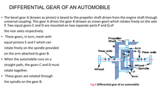 • The bevel gear A (known as pinion) is keyed to the propeller shaft driven from the engine shaft through
universal coupling. This gear A drives the gear B (known as crown gear) which rotates freely on the axle
P. Two equal gears C and D are mounted on two separate parts P and Q of
the rear axles respectively.
• These gears, in turn, mesh with
equal pinions E and F which can
rotate freely on the spindle provided
on the arm attached to gear B.
• When the automobile runs on a
straight path, the gears C and D must
rotate together.
• These gears are rotated through
the spindle on the gear B.
Fig.4 Differential gear of an automobile
DIFFERENTIAL GEAR OF AN AUTOMOBILE
 