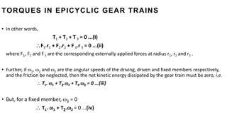 • In other words,
T1 + T2 + T 3 = 0 ...(I)
F1.r1 + F2.r2 + F 3.r 3 = 0 ...(ii)
where F1, F2 and F3 are the corresponding externally applied forces at radius r1, r2 and r3 .
• Further, if 1, 2 and 3 are the angular speeds of the driving, driven and fixed members respectively,
and the friction be neglected, then the net kinetic energy dissipated by the gear train must be zero, i.e.
 T1. 1 + T2.2 + T3.3 = 0 ...(iii)
• But, for a fixed member, 3 = 0
 T1. 1 + T2.2 = 0 ...(iv)
TORQUES IN EPICYCLIC GEAR TRAINS
 