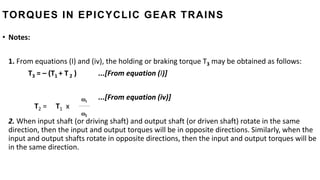• Notes:
1. From equations (I) and (iv), the holding or braking torque T3 may be obtained as follows:
T3 = – (T1 + T 2 ) ...[From equation (I)]
...[From equation (iv)]
2. When input shaft (or driving shaft) and output shaft (or driven shaft) rotate in the same
direction, then the input and output torques will be in opposite directions. Similarly, when the
input and output shafts rotate in opposite directions, then the input and output torques will be
in the same direction.
T2 = T1 x
1
2
TORQUES IN EPICYCLIC GEAR TRAINS
 