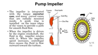 Pump Impeller
• The impeller is integrated
with the torque converter
case, and many curved vanes
that are radially mounted
inside. A guide ring is
installed on the inner edges
of the vanes to provide a path
for smooth fluid flow.
• When the impeller is driven
by the engine crankshaft, the
fluid in the impeller rotates
with it. When the impeller
speed increases, centrifugal
force causes the fluid to flow
outward toward the turbine.
 