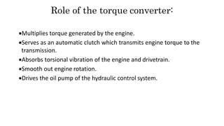 Role of the torque converter:
Multiplies torque generated by the engine.
Serves as an automatic clutch which transmits engine torque to the
transmission.
Absorbs torsional vibration of the engine and drivetrain.
Smooth out engine rotation.
Drives the oil pump of the hydraulic control system.
 