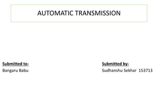 AUTOMATIC TRANSMISSION
Submitted to-
Bangaru Babu
Submitted by-
Sudhanshu Sekhar 153713
 