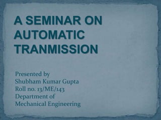A SEMINAR ON
AUTOMATIC
TRANMISSION
Presented by
Shubham Kumar Gupta
Roll no. 13/ME/143
Department of
Mechanical Engineering
 