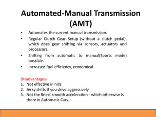 Automated-Manual Transmission
(AMT)
• Automates the current manual transmission.
• Regular Clutch Gear Setup (without a clutch pedal),
which does gear shifting via sensors, actuators and
processors.
• Shifting from automatic to manual(Sports mode)
possible.
• Increased fuel efficiency, economical
Disadvantages-
1. Not effective in hills
2. Jerky shifts if you drive aggressively
3. Not the finest smooth acceleration - which otherwise is
there in Automatic Cars.
 