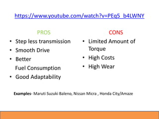 https://www.youtube.com/watch?v=PEq5_b4LWNY
PROS
• Step less transmission
• Smooth Drive
• Better
Fuel Consumption
• Good Adaptability
CONS
• Limited Amount of
Torque
• High Costs
• High Wear
Examples- Maruti Suzuki Baleno, Nissan Micra , Honda City/Amaze
 
