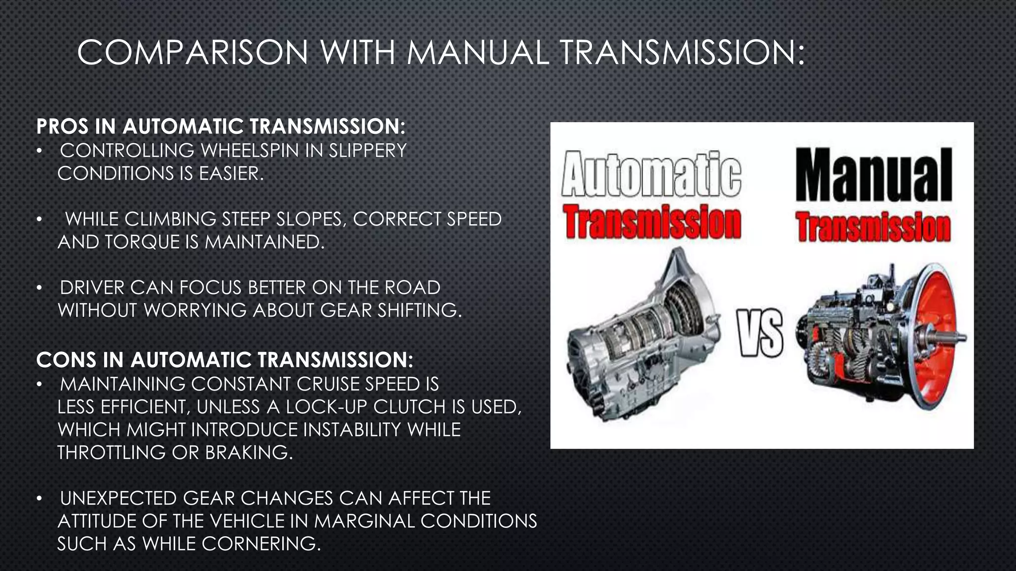 COMPARISON WITH MANUAL TRANSMISSION:
PROS IN AUTOMATIC TRANSMISSION:
• CONTROLLING WHEELSPIN IN SLIPPERY
CONDITIONS IS EASIER.
• WHILE CLIMBING STEEP SLOPES, CORRECT SPEED
AND TORQUE IS MAINTAINED.
• DRIVER CAN FOCUS BETTER ON THE ROAD
WITHOUT WORRYING ABOUT GEAR SHIFTING.
CONS IN AUTOMATIC TRANSMISSION:
• MAINTAINING CONSTANT CRUISE SPEED IS
LESS EFFICIENT, UNLESS A LOCK-UP CLUTCH IS USED,
WHICH MIGHT INTRODUCE INSTABILITY WHILE
THROTTLING OR BRAKING.
• UNEXPECTED GEAR CHANGES CAN AFFECT THE
ATTITUDE OF THE VEHICLE IN MARGINAL CONDITIONS
SUCH AS WHILE CORNERING.
 