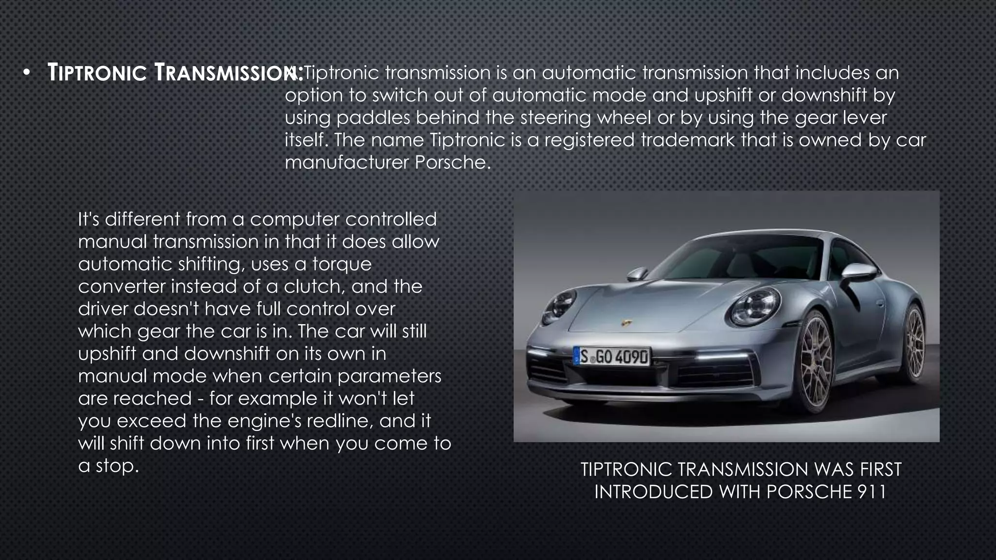 • TIPTRONIC TRANSMISSION:
TIPTRONIC TRANSMISSION WAS FIRST
INTRODUCED WITH PORSCHE 911
A Tiptronic transmission is an automatic transmission that includes an
option to switch out of automatic mode and upshift or downshift by
using paddles behind the steering wheel or by using the gear lever
itself. The name Tiptronic is a registered trademark that is owned by car
manufacturer Porsche.
It's different from a computer controlled
manual transmission in that it does allow
automatic shifting, uses a torque
converter instead of a clutch, and the
driver doesn't have full control over
which gear the car is in. The car will still
upshift and downshift on its own in
manual mode when certain parameters
are reached - for example it won't let
you exceed the engine's redline, and it
will shift down into first when you come to
a stop.
 